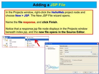 In the Projects window, right-click the HelloWeb project node and
choose New > JSP. The New JSP File wizard opens.
Name the file response, and click Finish.
Notice that a response.jsp file node displays in the Projects window
beneath index.jsp, and the new file opens in the Source Editor.
Adding a JSP File
 