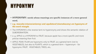 HYPONYMY
• HYPONYMY: words whose meanings are specific instances of a more general
word,
• e.g. isosceles (równoramienny) and equilateral (równoboczny) are hyponyms of
the word triangle.
• The HYPONYM is the reverse term to hyperonymy and shows the semantic relation of
SUBORDINATION.
• e. g. APPLE is a HYPONYM to FRUIT, because apple has a more specific and more
precise meaning than fruit.
• APPLE; PEAR; PLUM are hyponyms only to FRUIT, as a general term (not to
VEGETABLES), but also to PLANTS, which is a general term – hyperonym - for
hyponyms: FRUIT, VEGETABLES; TREES, etc.
 