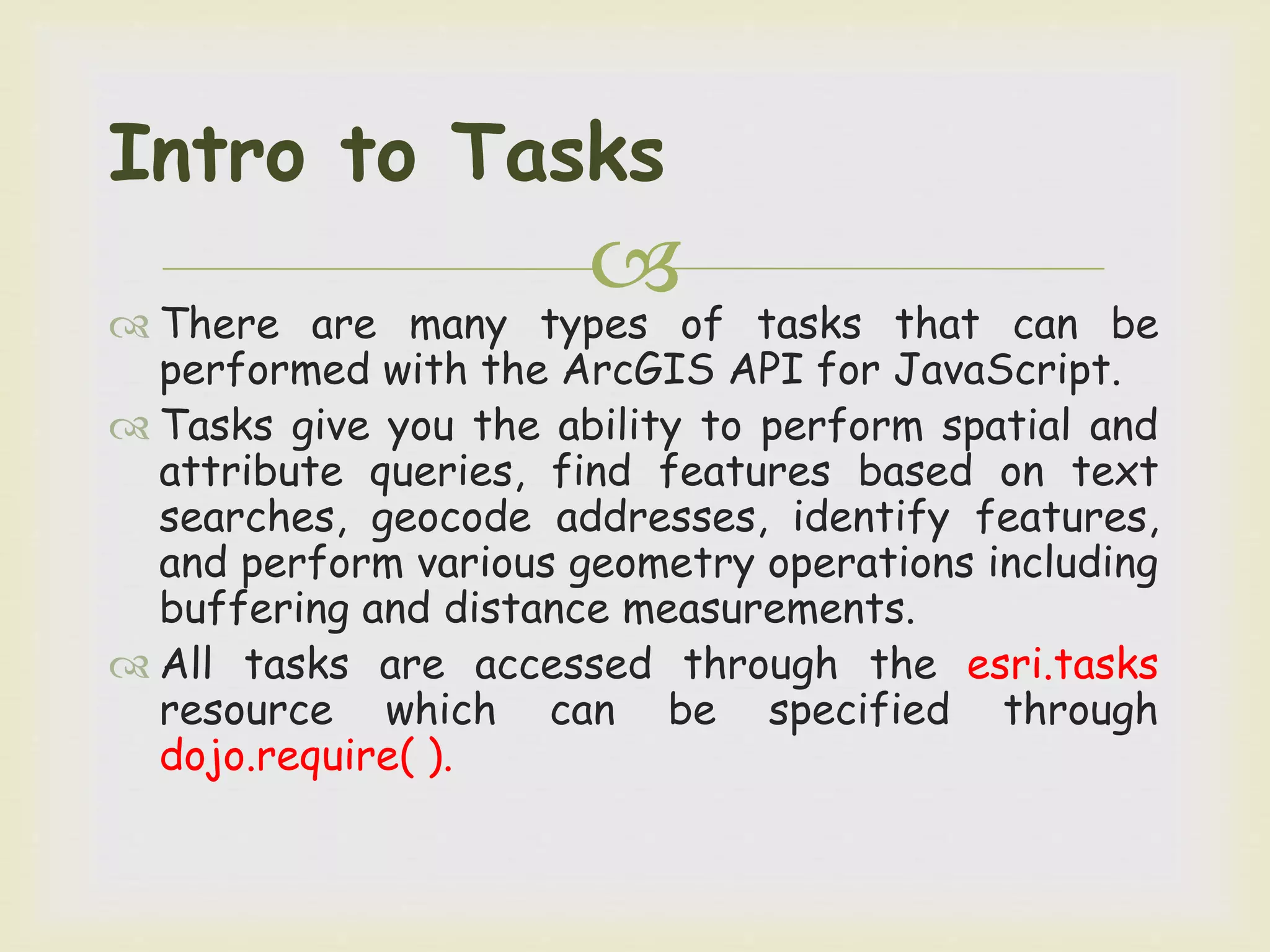  There are many types of tasks that can be
performed with the ArcGIS API for JavaScript.
 Tasks give you the ability to perform spatial and
attribute queries, find features based on text
searches, geocode addresses, identify features,
and perform various geometry operations including
buffering and distance measurements.
 All tasks are accessed through the esri.tasks
resource which can be specified through
dojo.require( ).
Intro to Tasks
 