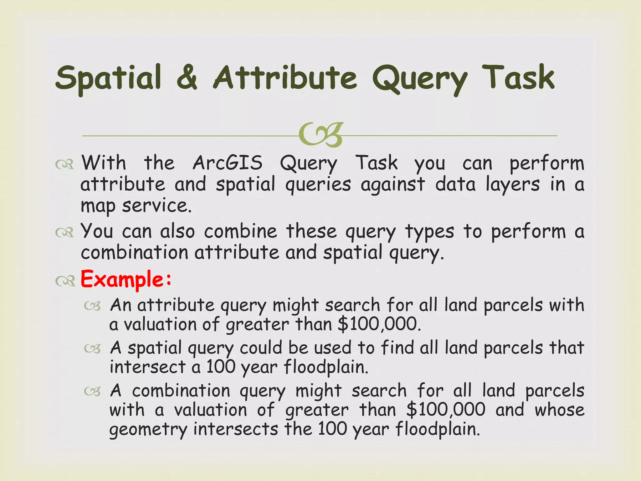  With the ArcGIS Query Task you can perform
attribute and spatial queries against data layers in a
map service.
 You can also combine these query types to perform a
combination attribute and spatial query.
 Example:
 An attribute query might search for all land parcels with
a valuation of greater than $100,000.
 A spatial query could be used to find all land parcels that
intersect a 100 year floodplain.
 A combination query might search for all land parcels
with a valuation of greater than $100,000 and whose
geometry intersects the 100 year floodplain.
Spatial & Attribute Query Task
 