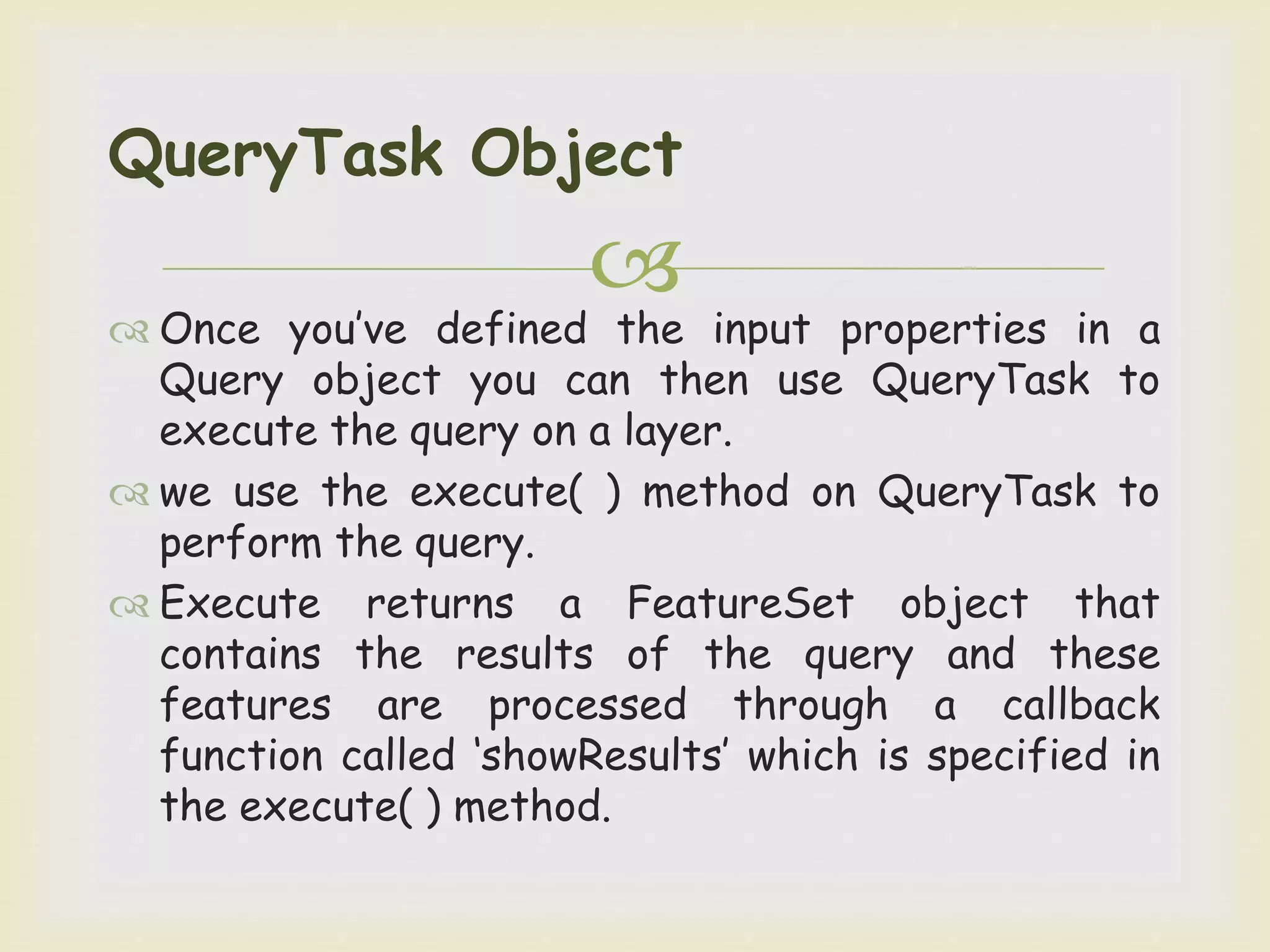 
 Once you’ve defined the input properties in a
Query object you can then use QueryTask to
execute the query on a layer.
 we use the execute( ) method on QueryTask to
perform the query.
 Execute returns a FeatureSet object that
contains the results of the query and these
features are processed through a callback
function called ‘showResults’ which is specified in
the execute( ) method.
QueryTask Object
 