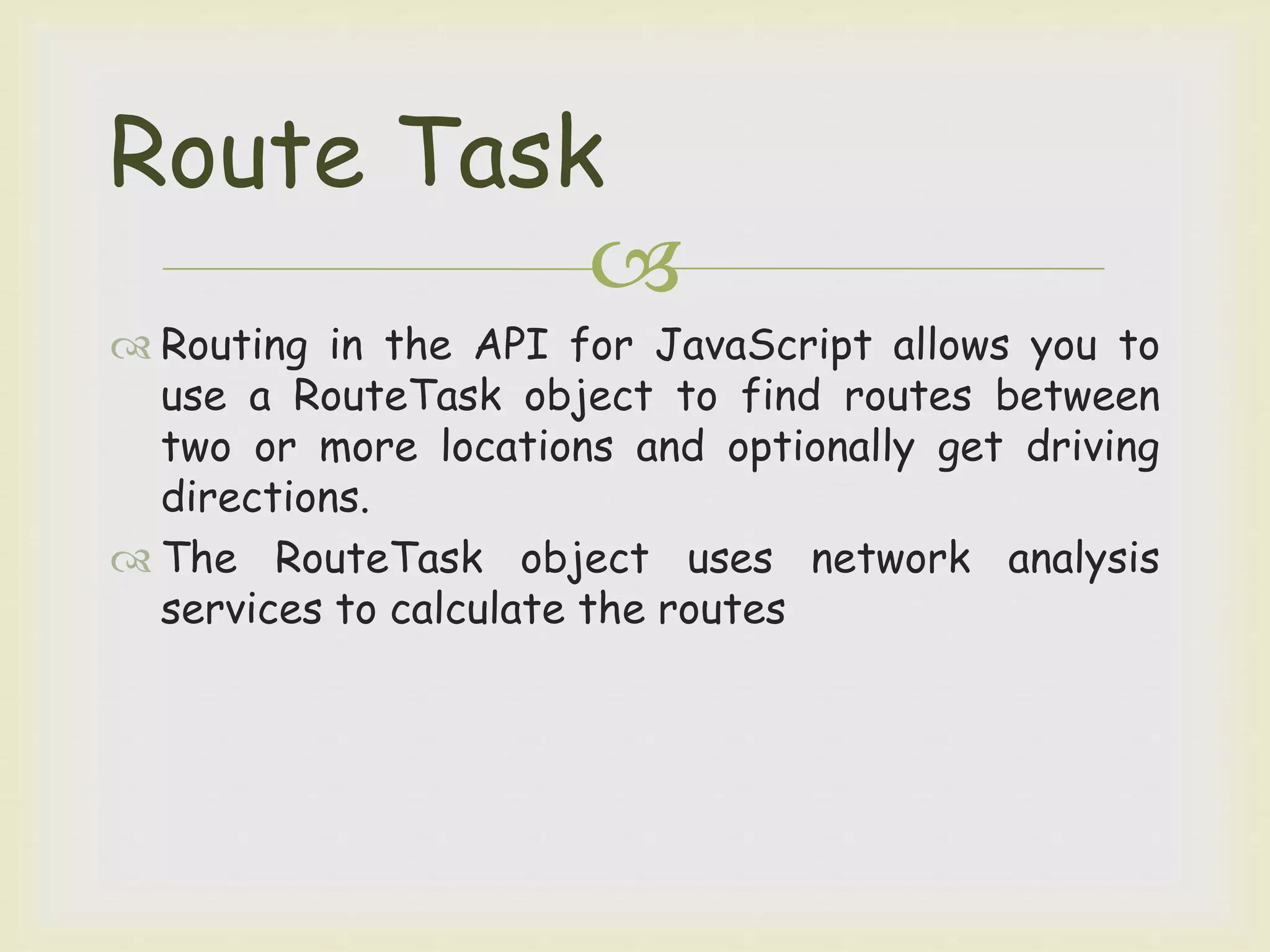 
 Routing in the API for JavaScript allows you to
use a RouteTask object to find routes between
two or more locations and optionally get driving
directions.
 The RouteTask object uses network analysis
services to calculate the routes
Route Task
 