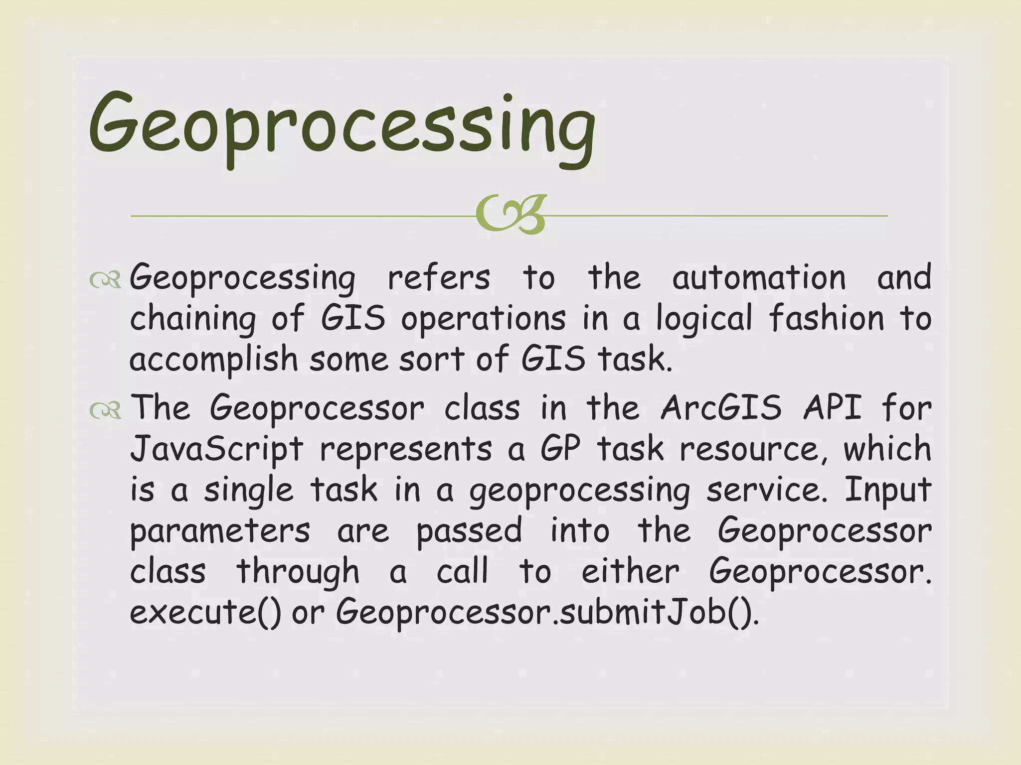 
 Geoprocessing refers to the automation and
chaining of GIS operations in a logical fashion to
accomplish some sort of GIS task.
 The Geoprocessor class in the ArcGIS API for
JavaScript represents a GP task resource, which
is a single task in a geoprocessing service. Input
parameters are passed into the Geoprocessor
class through a call to either Geoprocessor.
execute() or Geoprocessor.submitJob().
Geoprocessing
 