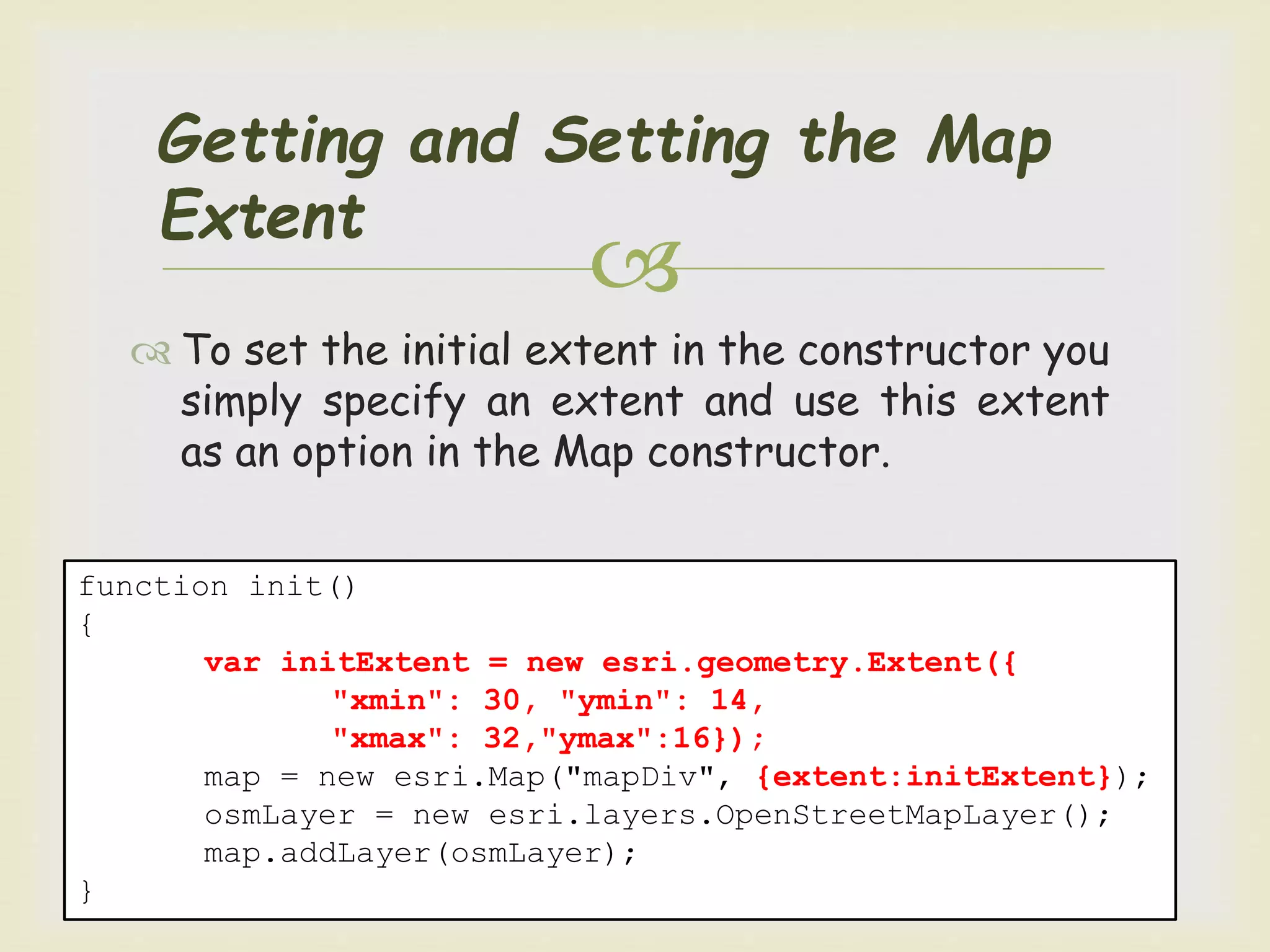 
Getting and Setting the Map
Extent
 To set the initial extent in the constructor you
simply specify an extent and use this extent
as an option in the Map constructor.
function init()
{
var initExtent = new esri.geometry.Extent({
"xmin": 30, "ymin": 14,
"xmax": 32,"ymax":16});
map = new esri.Map("mapDiv", {extent:initExtent});
osmLayer = new esri.layers.OpenStreetMapLayer();
map.addLayer(osmLayer);
}
 