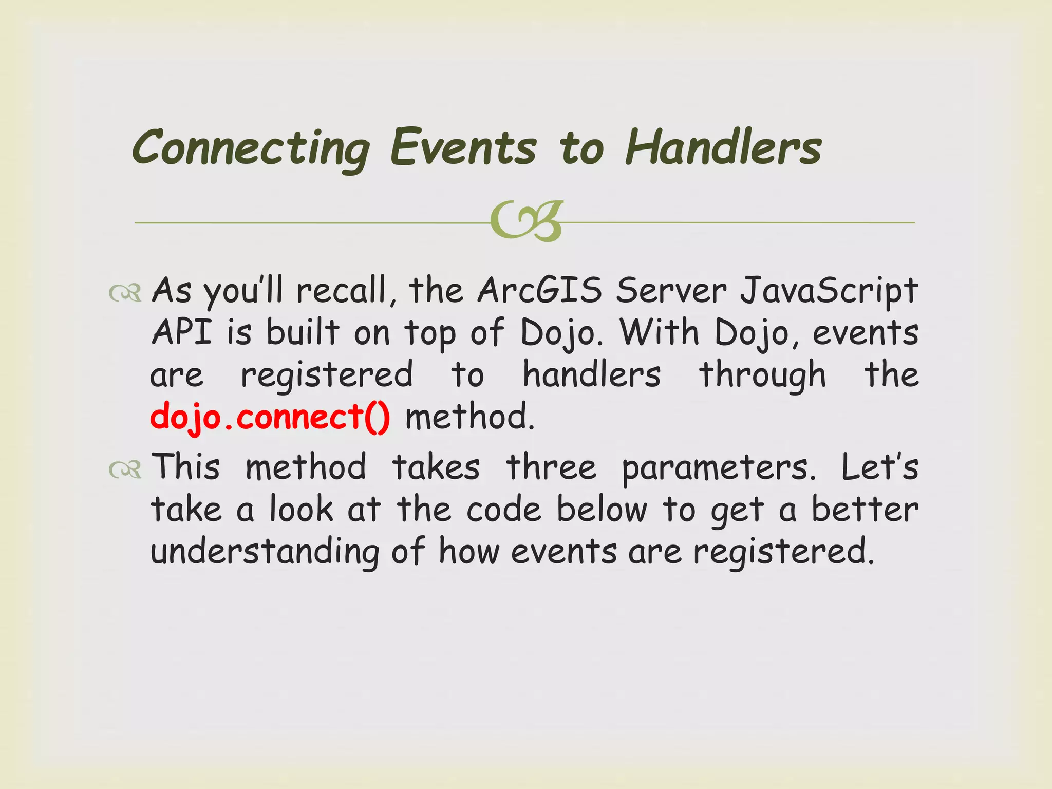 
Connecting Events to Handlers
 As you’ll recall, the ArcGIS Server JavaScript
API is built on top of Dojo. With Dojo, events
are registered to handlers through the
dojo.connect() method.
 This method takes three parameters. Let’s
take a look at the code below to get a better
understanding of how events are registered.
 