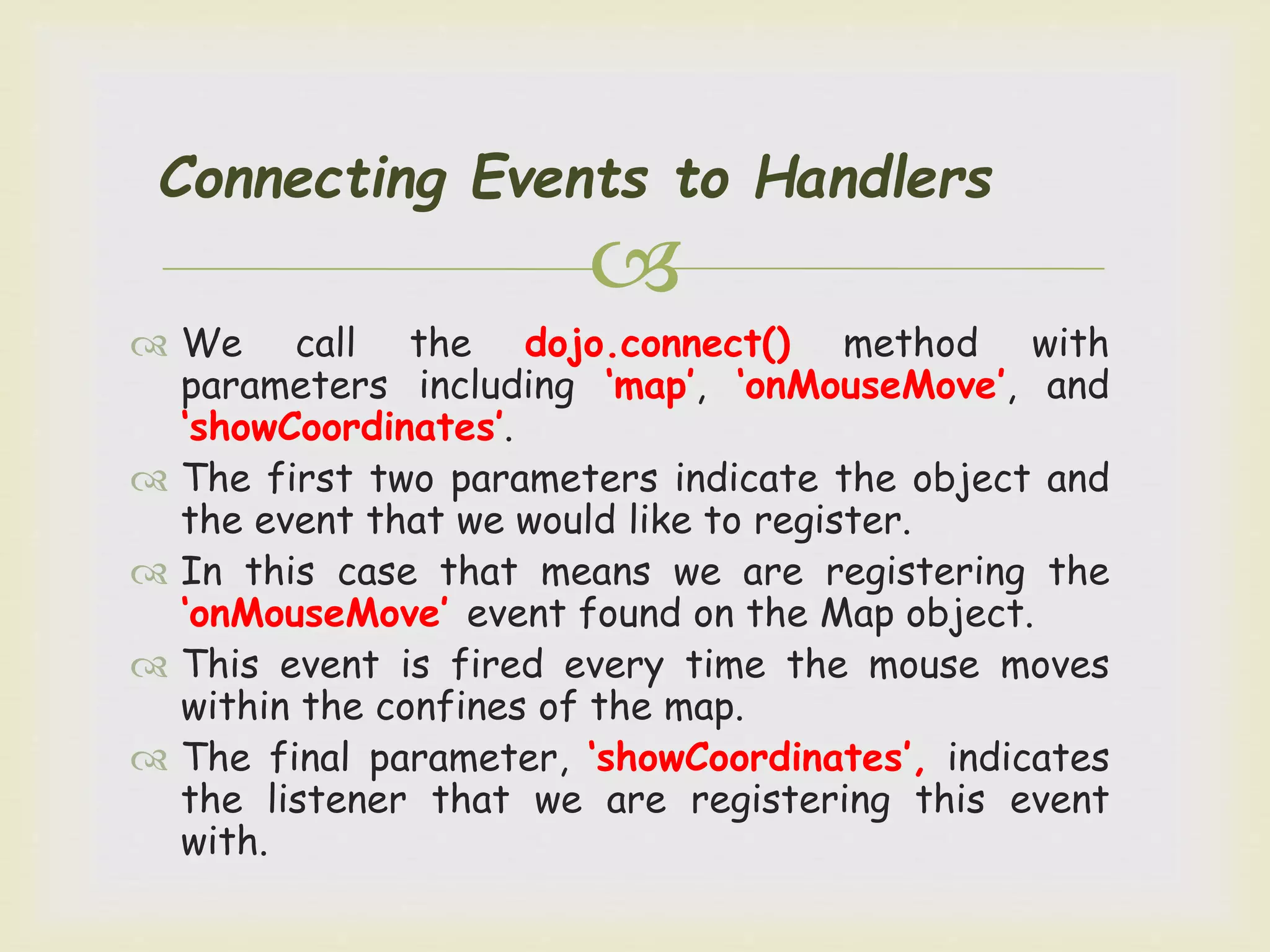 
Connecting Events to Handlers
 We call the dojo.connect() method with
parameters including ‘map’, ‘onMouseMove’, and
‘showCoordinates’.
 The first two parameters indicate the object and
the event that we would like to register.
 In this case that means we are registering the
‘onMouseMove’ event found on the Map object.
 This event is fired every time the mouse moves
within the confines of the map.
 The final parameter, ‘showCoordinates’, indicates
the listener that we are registering this event
with.
 