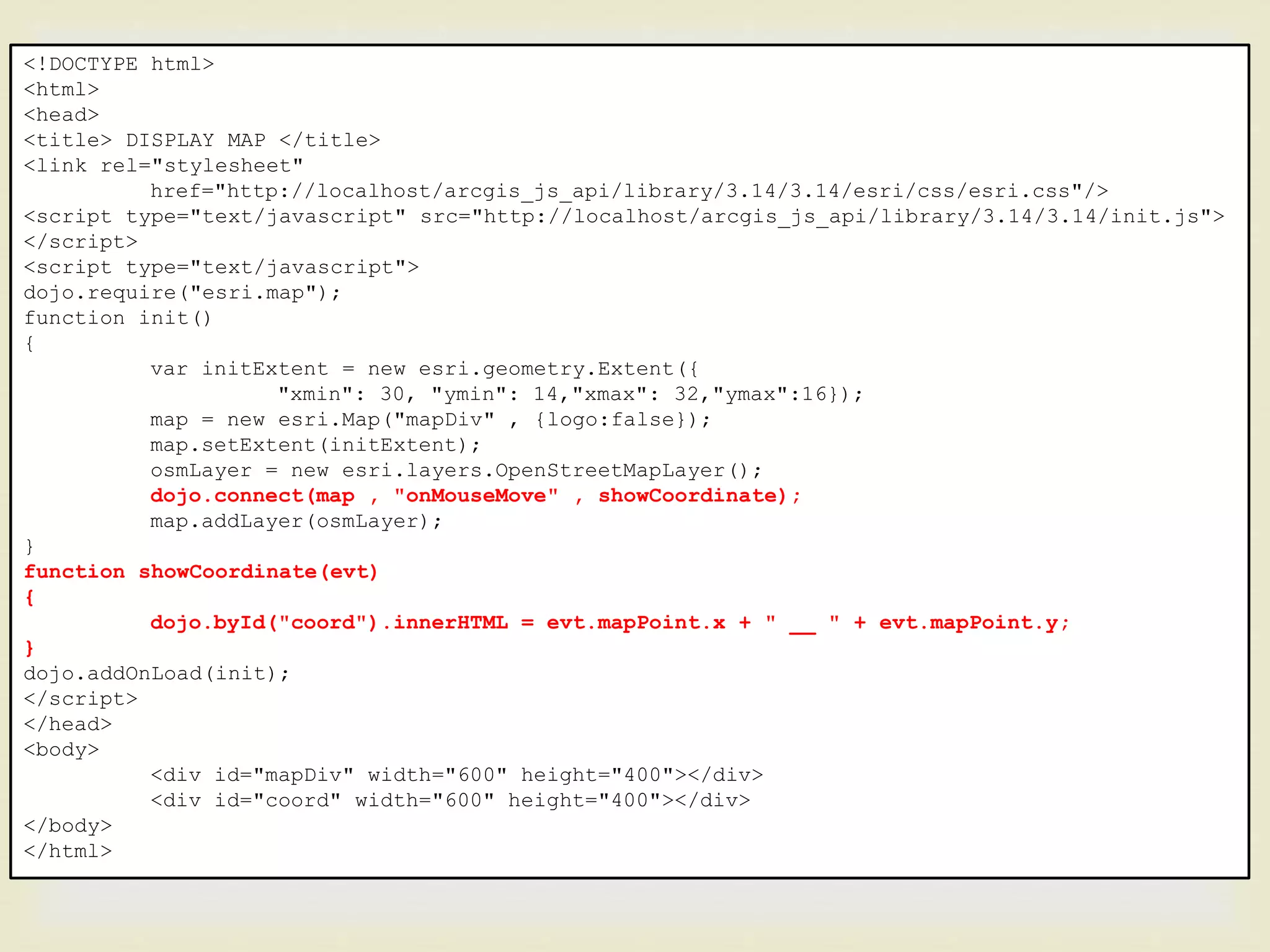<!DOCTYPE html>
<html>
<head>
<title> DISPLAY MAP </title>
<link rel="stylesheet"
href="http://localhost/arcgis_js_api/library/3.14/3.14/esri/css/esri.css"/>
<script type="text/javascript" src="http://localhost/arcgis_js_api/library/3.14/3.14/init.js">
</script>
<script type="text/javascript">
dojo.require("esri.map");
function init()
{
var initExtent = new esri.geometry.Extent({
"xmin": 30, "ymin": 14,"xmax": 32,"ymax":16});
map = new esri.Map("mapDiv" , {logo:false});
map.setExtent(initExtent);
osmLayer = new esri.layers.OpenStreetMapLayer();
dojo.connect(map , "onMouseMove" , showCoordinate);
map.addLayer(osmLayer);
}
function showCoordinate(evt)
{
dojo.byId("coord").innerHTML = evt.mapPoint.x + " __ " + evt.mapPoint.y;
}
dojo.addOnLoad(init);
</script>
</head>
<body>
<div id="mapDiv" width="600" height="400"></div>
<div id="coord" width="600" height="400"></div>
</body>
</html>
 