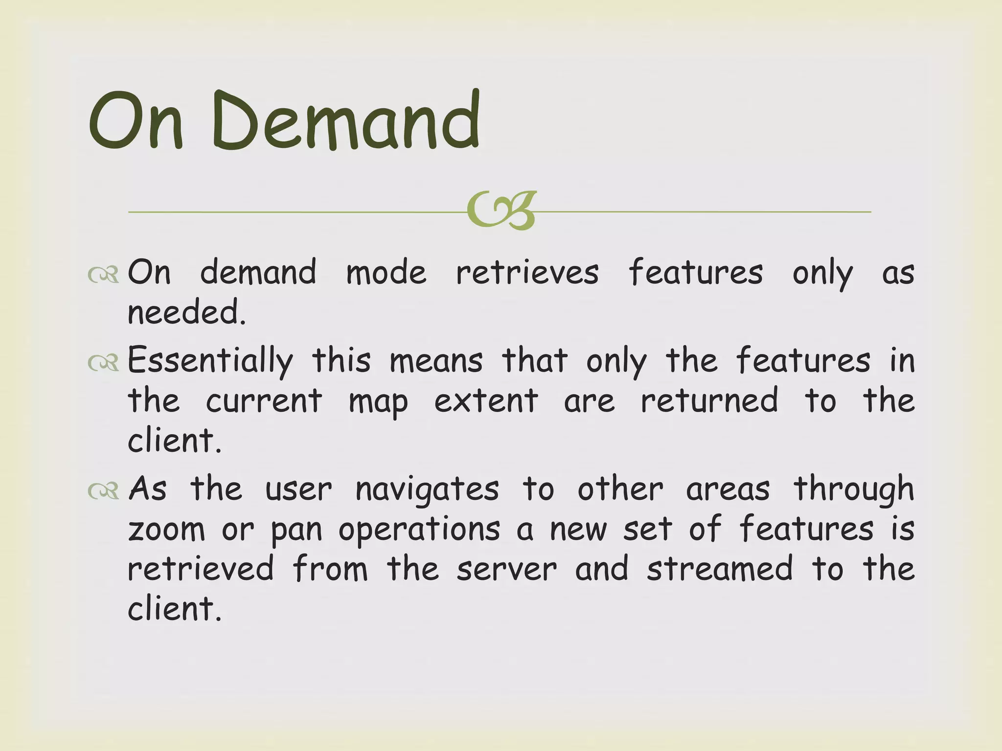 
 On demand mode retrieves features only as
needed.
 Essentially this means that only the features in
the current map extent are returned to the
client.
 As the user navigates to other areas through
zoom or pan operations a new set of features is
retrieved from the server and streamed to the
client.
On Demand
 