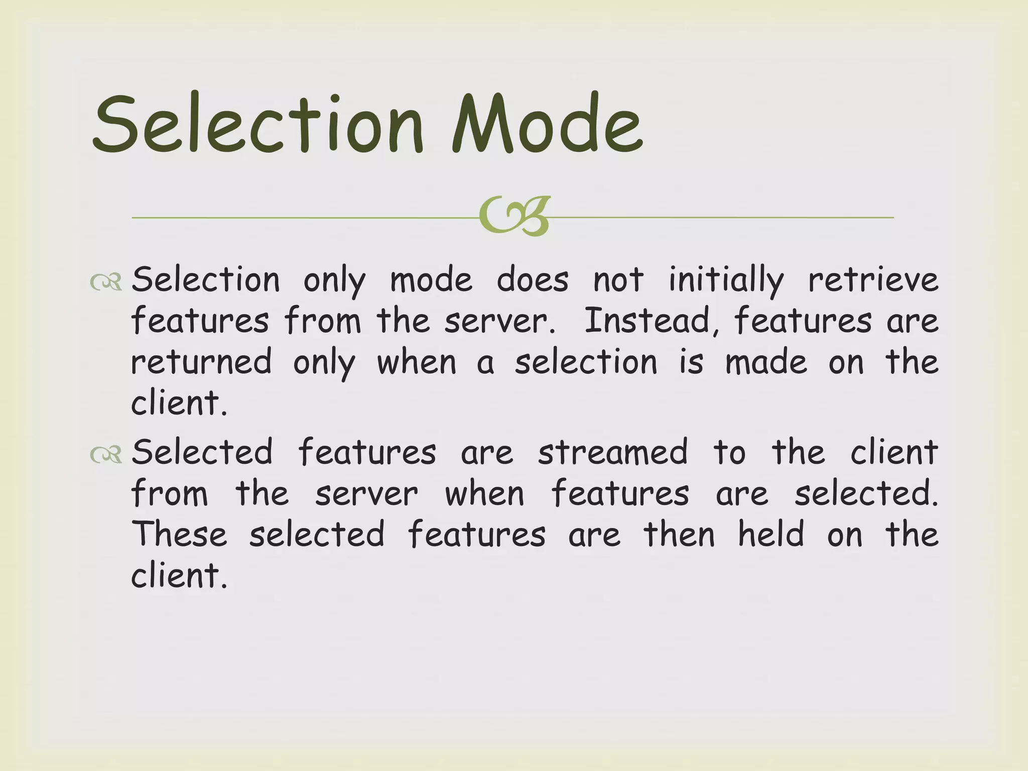 
 Selection only mode does not initially retrieve
features from the server. Instead, features are
returned only when a selection is made on the
client.
 Selected features are streamed to the client
from the server when features are selected.
These selected features are then held on the
client.
Selection Mode
 