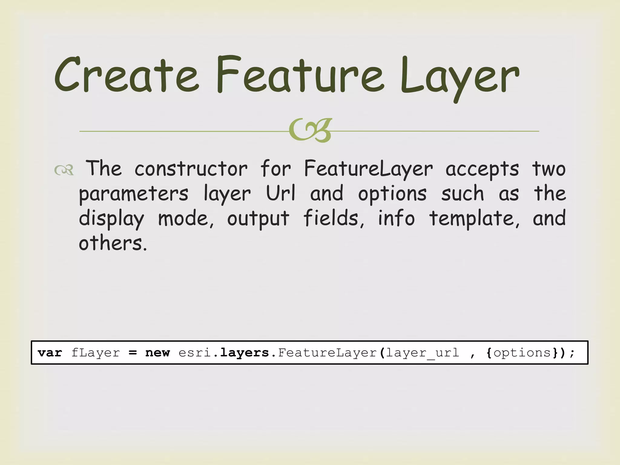 
 The constructor for FeatureLayer accepts two
parameters layer Url and options such as the
display mode, output fields, info template, and
others.
Create Feature Layer
var fLayer = new esri.layers.FeatureLayer(layer_url , {options});
 