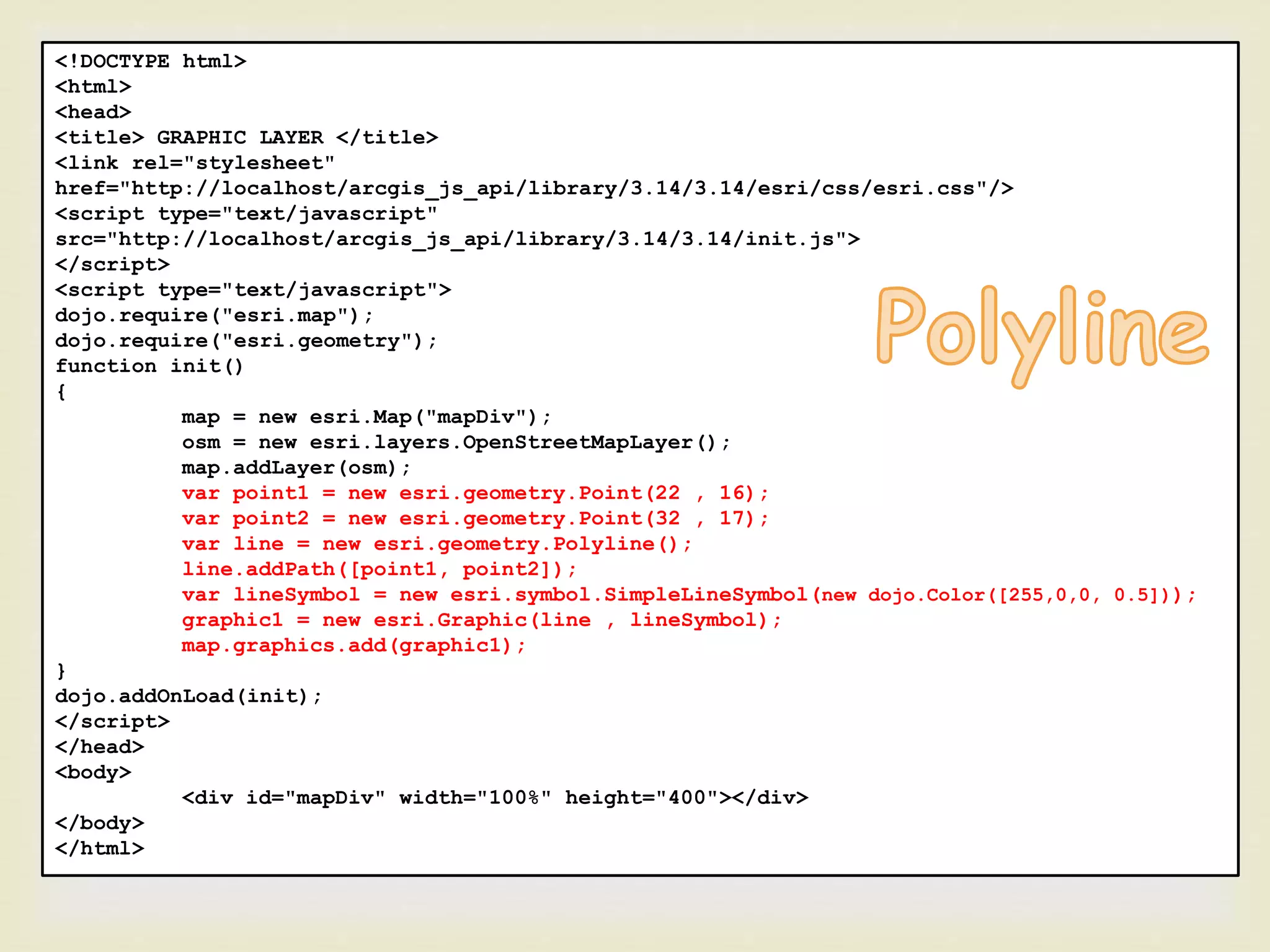 <!DOCTYPE html>
<html>
<head>
<title> GRAPHIC LAYER </title>
<link rel="stylesheet"
href="http://localhost/arcgis_js_api/library/3.14/3.14/esri/css/esri.css"/>
<script type="text/javascript"
src="http://localhost/arcgis_js_api/library/3.14/3.14/init.js">
</script>
<script type="text/javascript">
dojo.require("esri.map");
dojo.require("esri.geometry");
function init()
{
map = new esri.Map("mapDiv");
osm = new esri.layers.OpenStreetMapLayer();
map.addLayer(osm);
var point1 = new esri.geometry.Point(22 , 16);
var point2 = new esri.geometry.Point(32 , 17);
var line = new esri.geometry.Polyline();
line.addPath([point1, point2]);
var lineSymbol = new esri.symbol.SimpleLineSymbol(new dojo.Color([255,0,0, 0.5]));
graphic1 = new esri.Graphic(line , lineSymbol);
map.graphics.add(graphic1);
}
dojo.addOnLoad(init);
</script>
</head>
<body>
<div id="mapDiv" width="100%" height="400"></div>
</body>
</html>
 