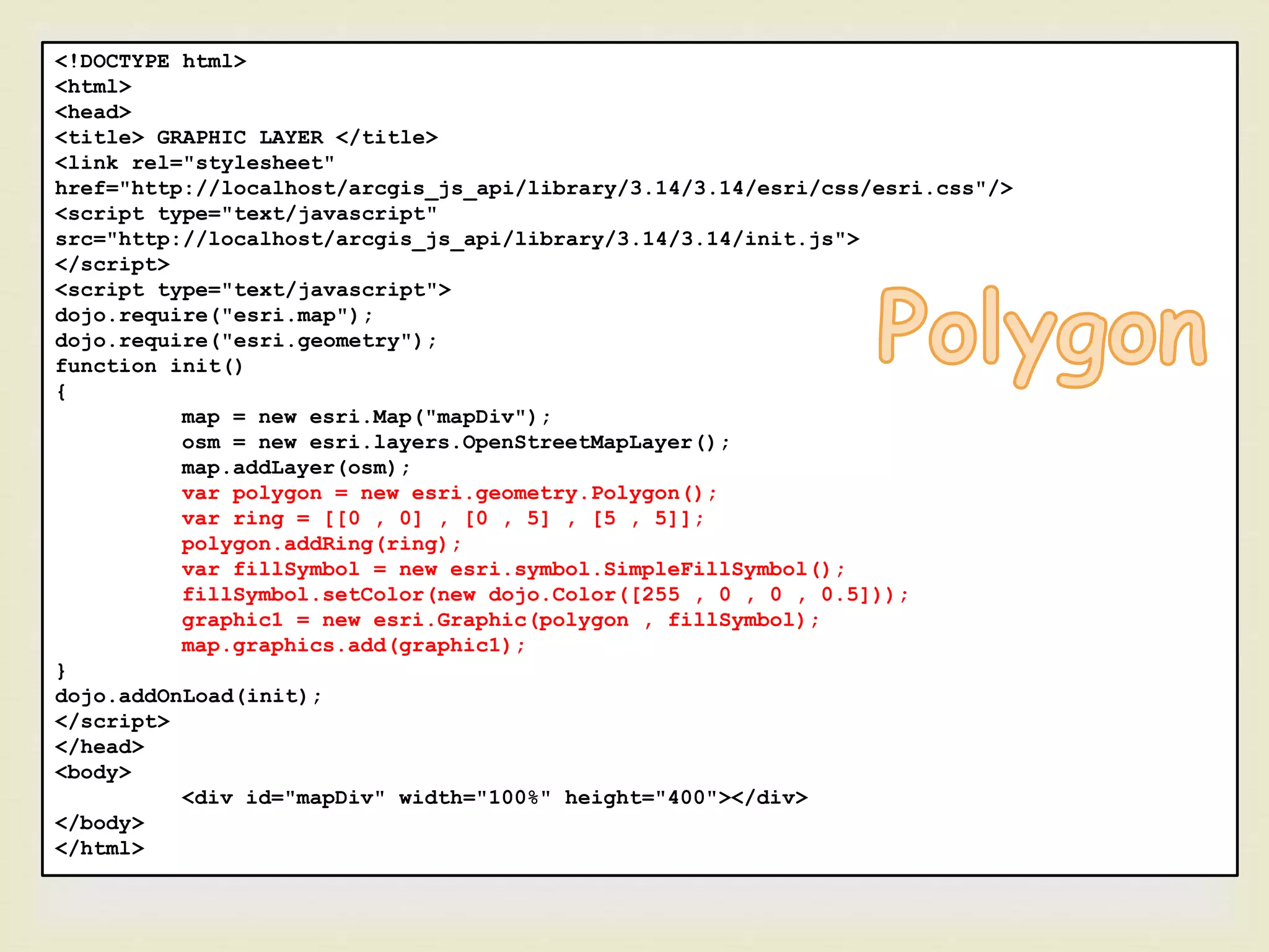 <!DOCTYPE html>
<html>
<head>
<title> GRAPHIC LAYER </title>
<link rel="stylesheet"
href="http://localhost/arcgis_js_api/library/3.14/3.14/esri/css/esri.css"/>
<script type="text/javascript"
src="http://localhost/arcgis_js_api/library/3.14/3.14/init.js">
</script>
<script type="text/javascript">
dojo.require("esri.map");
dojo.require("esri.geometry");
function init()
{
map = new esri.Map("mapDiv");
osm = new esri.layers.OpenStreetMapLayer();
map.addLayer(osm);
var polygon = new esri.geometry.Polygon();
var ring = [[0 , 0] , [0 , 5] , [5 , 5]];
polygon.addRing(ring);
var fillSymbol = new esri.symbol.SimpleFillSymbol();
fillSymbol.setColor(new dojo.Color([255 , 0 , 0 , 0.5]));
graphic1 = new esri.Graphic(polygon , fillSymbol);
map.graphics.add(graphic1);
}
dojo.addOnLoad(init);
</script>
</head>
<body>
<div id="mapDiv" width="100%" height="400"></div>
</body>
</html>
 