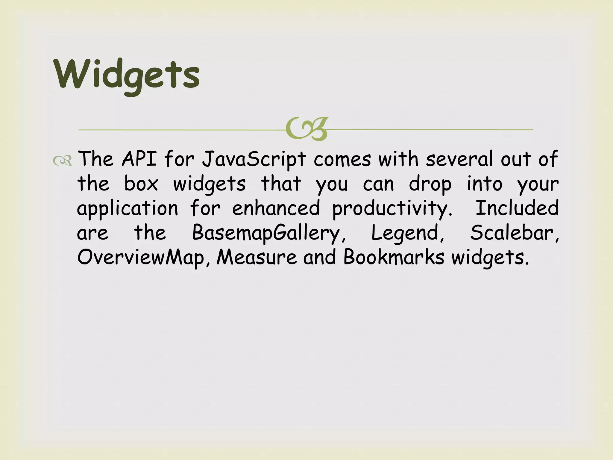 
 The API for JavaScript comes with several out of
the box widgets that you can drop into your
application for enhanced productivity. Included
are the BasemapGallery, Legend, Scalebar,
OverviewMap, Measure and Bookmarks widgets.
Widgets
 