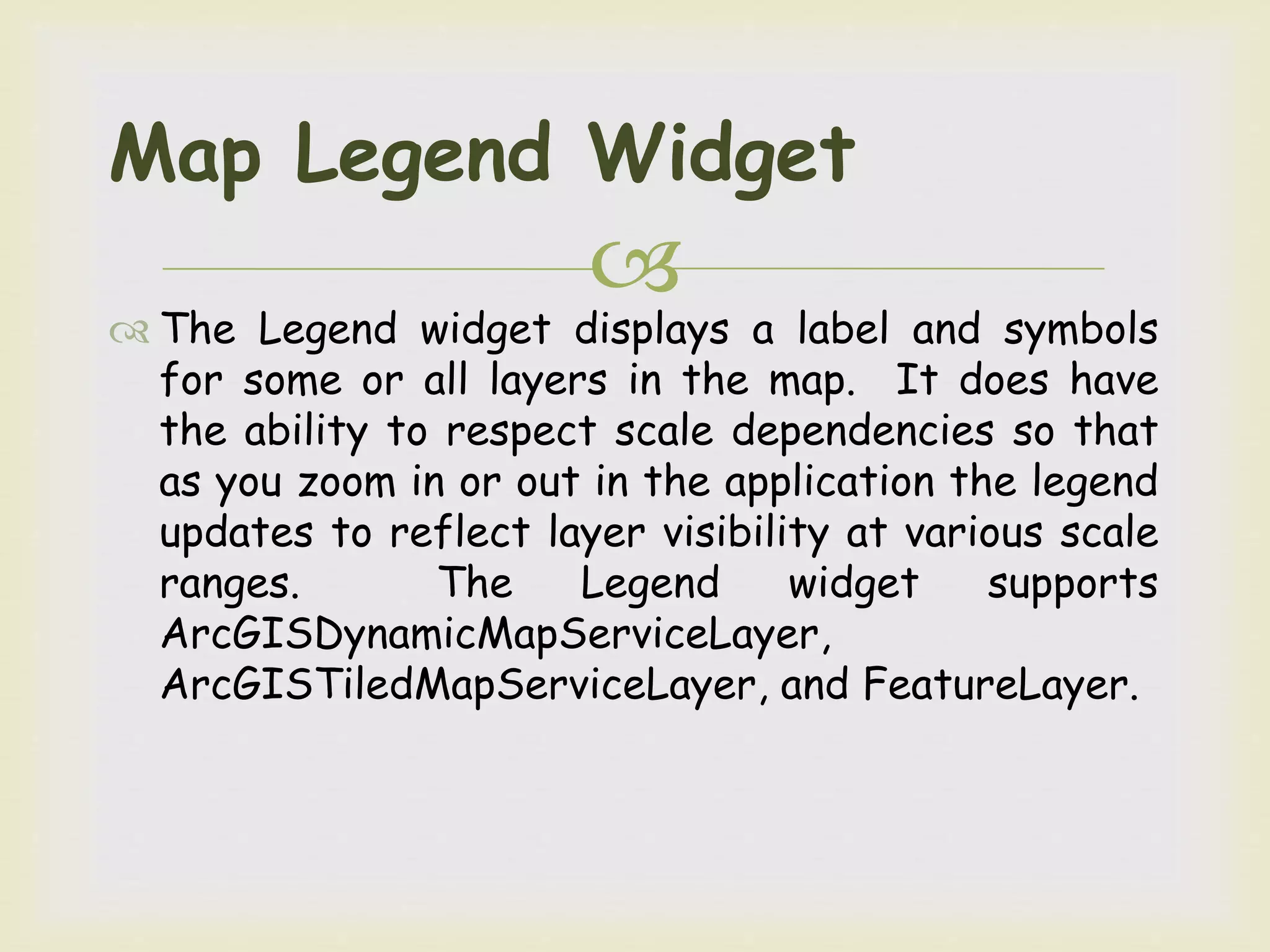 
 The Legend widget displays a label and symbols
for some or all layers in the map. It does have
the ability to respect scale dependencies so that
as you zoom in or out in the application the legend
updates to reflect layer visibility at various scale
ranges. The Legend widget supports
ArcGISDynamicMapServiceLayer,
ArcGISTiledMapServiceLayer, and FeatureLayer.
Map Legend Widget
 