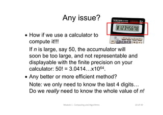 10 of 39Module 1 : Computing and Algorithms
Any issue?
• How if we use a calculator to
compute it!!!
If n is large, say 50, the accumulator will
soon be too large, and not representable and
displayable with the finite precision on your
calculator: 50! = 3.0414…x1064.
• Any better or more efficient method?
Note: we only need to know the last 4 digits…
Do we really need to know the whole value of n!
 