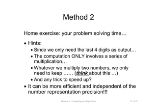 11 of 39Module 1 : Computing and Algorithms
Method 2
Home exercise: your problem solving time…
• Hints:
• Since we only need the last 4 digits as output…
• The computation ONLY involves a series of
multiplication…
• Whatever we multiply two numbers, we only
need to keep …… (think about this …)
• And any trick to speed up?
• It can be more efficient and independent of the
number representation precision!!!
 