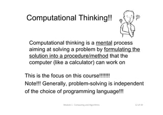 12 of 39Module 1 : Computing and Algorithms
Computational Thinking!!
Computational thinking is a mental process
aiming at solving a problem by formulating the
solution into a procedure/method that the
computer (like a calculator) can work on
This is the focus on this course!!!!!!!
Note!!! Generally, problem-solving is independent
of the choice of programming language!!!
 