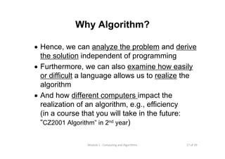 17 of 39Module 1 : Computing and Algorithms
Why Algorithm?
• Hence, we can analyze the problem and derive
the solution independent of programming
• Furthermore, we can also examine how easily
or difficult a language allows us to realize the
algorithm
• And how different computers impact the
realization of an algorithm, e.g., efficiency
(in a course that you will take in the future:
“CZ2001 Algorithm” in 2nd year)
 
