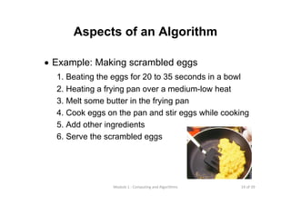 19 of 39Module 1 : Computing and Algorithms
• Example: Making scrambled eggs
1. Beating the eggs for 20 to 35 seconds in a bowl
2. Heating a frying pan over a medium-low heat
3. Melt some butter in the frying pan
4. Cook eggs on the pan and stir eggs while cooking
5. Add other ingredients
6. Serve the scrambled eggs
Aspects of an Algorithm
 