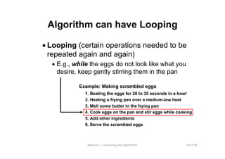 24 of 39Module 1 : Computing and Algorithms
Algorithm can have Looping
• Looping (certain operations needed to be
repeated again and again)
• E.g., while the eggs do not look like what you
desire, keep gently stirring them in the pan
Example: Making scrambled eggs
1. Beating the eggs for 20 to 35 seconds in a bowl
2. Heating a frying pan over a medium-low heat
3. Melt some butter in the frying pan
4. Cook eggs on the pan and stir eggs while cooking
5. Add other ingredients
6. Serve the scrambled eggs
 