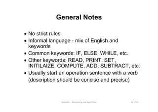 26 of 39Module 1 : Computing and Algorithms
General Notes
• No strict rules
• Informal language - mix of English and
keywords
• Common keywords: IF, ELSE, WHILE, etc.
• Other keywords: READ, PRINT, SET,
INITILAIZE, COMPUTE, ADD, SUBTRACT, etc.
• Usually start an operation sentence with a verb
(description should be concise and precise)
 