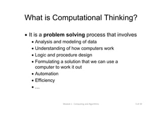 3 of 39Module 1 : Computing and Algorithms
What is Computational Thinking?
• It is a problem solving process that involves
• Analysis and modeling of data
• Understanding of how computers work
• Logic and procedure design
• Formulating a solution that we can use a
computer to work it out
• Automation
• Efficiency
• …
 