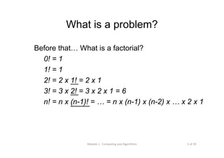5 of 39Module 1 : Computing and Algorithms
What is a problem?
Before that… What is a factorial?
0! = 1
1! = 1
2! = 2 x 1! = 2 x 1
3! = 3 x 2! = 3 x 2 x 1 = 6
n! = n x (n-1)! = … = n x (n-1) x (n-2) x … x 2 x 1
 