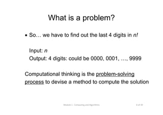 6 of 39Module 1 : Computing and Algorithms
What is a problem?
• So… we have to find out the last 4 digits in n!
Input: n
Output: 4 digits: could be 0000, 0001, …, 9999
Computational thinking is the problem-solving
process to devise a method to compute the solution
 