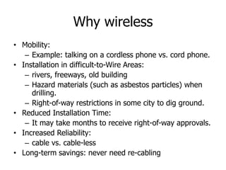 Why wireless
• Mobility:
– Example: talking on a cordless phone vs. cord phone.
• Installation in difficult-to-Wire Areas:
– rivers, freeways, old building
– Hazard materials (such as asbestos particles) when
drilling.
– Right-of-way restrictions in some city to dig ground.
• Reduced Installation Time:
– It may take months to receive right-of-way approvals.
• Increased Reliability:
– cable vs. cable-less
• Long-term savings: never need re-cabling
 