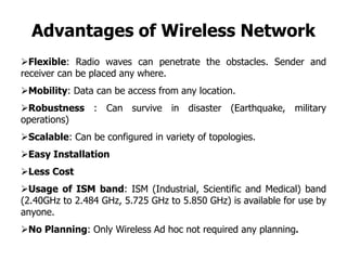 Advantages of Wireless Network
Flexible: Radio waves can penetrate the obstacles. Sender and
receiver can be placed any where.
Mobility: Data can be access from any location.
Robustness : Can survive in disaster (Earthquake, military
operations)
Scalable: Can be configured in variety of topologies.
Easy Installation
Less Cost
Usage of ISM band: ISM (Industrial, Scientific and Medical) band
(2.40GHz to 2.484 GHz, 5.725 GHz to 5.850 GHz) is available for use by
anyone.
No Planning: Only Wireless Ad hoc not required any planning.
 