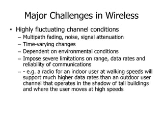 Major Challenges in Wireless
• Highly fluctuating channel conditions
– Multipath fading, noise, signal attenuation
– Time-varying changes
– Dependent on environmental conditions
– Impose severe limitations on range, data rates and
reliability of communications
– - e.g. a radio for an indoor user at walking speeds will
support much higher data rates than an outdoor user
channel that operates in the shadow of tall buildings
and where the user moves at high speeds
 