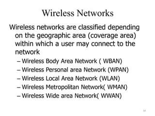 Wireless Networks
Wireless networks are classified depending
on the geographic area (coverage area)
within which a user may connect to the
network
– Wireless Body Area Network ( WBAN)
– Wireless Personal area Network (WPAN)
– Wireless Local Area Network (WLAN)
– Wireless Metropolitan Network( WMAN)
– Wireless Wide area Network( WWAN)
34
 