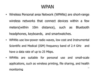 WPAN
• Wireless Personal area Network (WPANs) are short-range
wireless networks that connect devices within a few
meters(within 10m distance), such as Bluetooth
headphones, keyboards, and smartwatches.
• WPANs use low-power radio waves, low cost and Instrumental
Scientific and Medical (ISM) frequency band of 2.4 GHz and
have a data rate of up to 25 Mbps.
• WPANs are suitable for personal use and small-scale
applications, such as wireless printing, file sharing, and health
monitoring
38
 