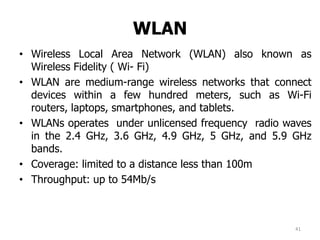WLAN
• Wireless Local Area Network (WLAN) also known as
Wireless Fidelity ( Wi- Fi)
• WLAN are medium-range wireless networks that connect
devices within a few hundred meters, such as Wi-Fi
routers, laptops, smartphones, and tablets.
• WLANs operates under unlicensed frequency radio waves
in the 2.4 GHz, 3.6 GHz, 4.9 GHz, 5 GHz, and 5.9 GHz
bands.
• Coverage: limited to a distance less than 100m
• Throughput: up to 54Mb/s
41
 
