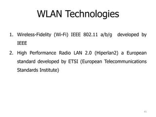 WLAN Technologies
1. Wireless-Fidelity (Wi-Fi) IEEE 802.11 a/b/g developed by
IEEE
2. High Performance Radio LAN 2.0 (Hiperlan2) a European
standard developed by ETSI (European Telecommunications
Standards Institute)
45
 