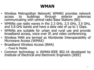 WMAN
• Wireless Metropolitan Network( WMAN) provides network
access to buildings through exterior antennas
communicating with central radio Base Stations (BS).
• WMANs use radio waves in the 2.3 GHz, 2.5 GHz, 3.5 GHz,
and 5.8 GHz bands and have a data rate of up to 1 Gbps.
• WMANs are suitable for urban and rural use and provide
broadband access, voice over IP, and video conferencing.
• Wireless MAN are termed as Worldwide Interoperability of
Microwave Access (WiMAX)
• Broadband Wireless Access (BWA)
– Fixed & Mobile
• Common technology is WiMAX-IEEE 802.16 developed by
Institute of Electrical and Electronic Engineers (IEEE)
47
 