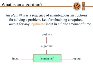 Copyright © 2007 Pearson Addison-Wesley. All rights reserved. A. Levitin “Introduction to the Design & Analysis of Algorithms,” 2nd ed., Ch. 1
What is an algorithm?
An algorithm is a sequence of unambiguous instructions
for solving a problem, i.e., for obtaining a required
output for any legitimate input in a finite amount of time.
“computer”
problem
algorithm
input output
 