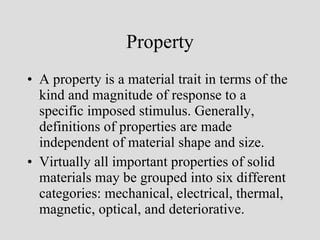 Property A property is a material trait in terms of the kind and magnitude of response to a specific imposed stimulus. Generally, definitions of properties are made independent of material shape and size. Virtually all important properties of solid materials may be grouped into six different categories: mechanical, electrical, thermal, magnetic, optical, and deteriorative. 