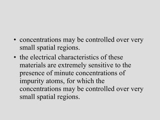 concentrations may be controlled over very small spatial regions. the electrical characteristics of these materials are extremely sensitive to the presence of minute concentrations of impurity atoms, for which the concentrations may be controlled over very small spatial regions. 
