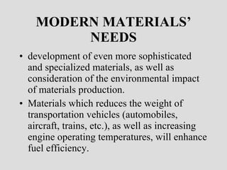 MODERN MATERIALS’ NEEDS development of even more sophisticated and specialized materials, as well as consideration of the environmental impact of materials production. Materials which reduces the weight of transportation vehicles (automobiles, aircraft, trains, etc.), as well as increasing engine operating temperatures, will enhance fuel efficiency. 