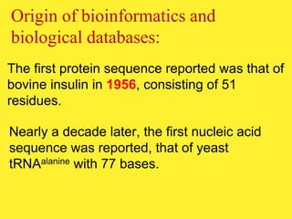 The first protein sequence reported was that of
bovine insulin in 1956, consisting of 51
residues.
Origin of bioinformatics and
biological databases:
Nearly a decade later, the first nucleic acid
sequence was reported, that of yeast
tRNAalanine with 77 bases.
 
