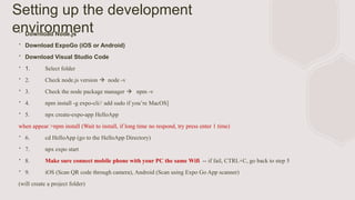 Setting up the development
environment
∙ Download Node.js
∙ Download ExpoGo (iOS or Android)
∙ Download Visual Studio Code
∙ 1. Select folder
∙ 2. Check node.js version  node -v
∙ 3. Check the node package manager  npm -v
∙ 4. npm install -g expo-cli// add sudo if you’re MacOS]
∙ 5. npx create-expo-app HelloApp
when appear >npm install (Wait to install, if long time no respond, try press enter 1 time)
∙ 6. cd HelloApp (go to the HelloApp Directory)
∙ 7. npx expo start
∙ 8. Make sure connect mobile phone with your PC the same Wifi -- if fail, CTRL+C, go back to step 5
∙ 9. iOS (Scan QR code through camera), Android (Scan using Expo Go App scanner)
(will create a project folder)
 