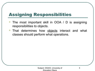 Assigning Responsibilities
 The most important skill in OOA / D is assigning
responsibilities to objects.
 That determines how objects interact and what
classes should perform what operations.
Subject: OOA/D, University of
Education Okara
4
 