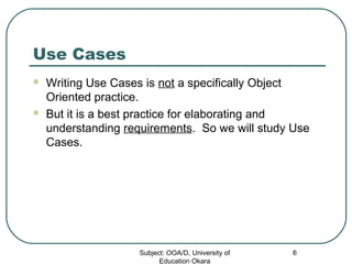 Use Cases
 Writing Use Cases is not a specifically Object
Oriented practice.
 But it is a best practice for elaborating and
understanding requirements. So we will study Use
Cases.
Subject: OOA/D, University of
Education Okara
6
 