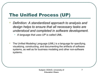 The Unified Process (UP)
 Definition: A standardized approach to analysis and
design helps to ensure that all necessary tasks are
understood and completed in software development.
• A language that uses UP is called UML.
 The Unified Modeling Language (UML) is a language for specifying,
visualizing, constructing, and documenting the artifacts of software
systems, as well as for business modeling and other non-software
systems.
Subject: OOA/D, University of
Education Okara
7
 