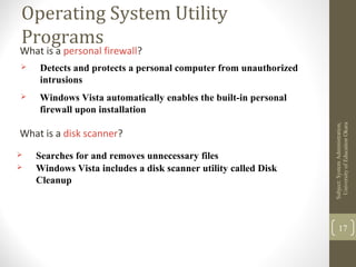 Operating System Utility
Programs
What is a personal firewall?
 Detects and protects a personal computer from unauthorized
intrusions
 Windows Vista automatically enables the built-in personal
firewall upon installation
Subject:SystemAdministration,
UniversityofEducaitonOkara
17
What is a disk scanner?
 Searches for and removes unnecessary files
 Windows Vista includes a disk scanner utility called Disk
Cleanup
 