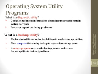 Operating System Utility
Programs
What is a diagnostic utility?
 Compiles technical information about hardware and certain
system software
 Prepares report outlining problems
What is a backup utility?
 Copies selected files or entire hard disk onto another storage medium
 Most compress files during backup to require less storage space
 A restore program reverses the backup process and returns
backed up files to their original form
Subject:SystemAdministration,
UniversityofEducaitonOkara
18
 