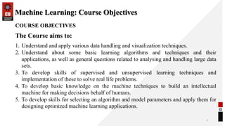 Machine Learning: Course Objectives
2
COURSE OBJECTIVES
The Course aims to:
1. Understand and apply various data handling and visualization techniques.
2. Understand about some basic learning algorithms and techniques and their
applications, as well as general questions related to analysing and handling large data
sets.
3. To develop skills of supervised and unsupervised learning techniques and
implementation of these to solve real life problems.
4. To develop basic knowledge on the machine techniques to build an intellectual
machine for making decisions behalf of humans.
5. To develop skills for selecting an algorithm and model parameters and apply them for
designing optimized machine learning applications.
 
