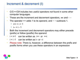 Increment & decrement (I) 
 C/C++/C# includes two useful operators not found in some other 
computer languages. 
 These are the increment and decrement operators, ++ and - -  
 The operator ++ adds 1 to its operand, and − − subtracts 1. 
 i++ = i + 1 
 i-- = i - 1 
 Both the increment and decrement operators may either precede 
(prefix) or follow (postfix) the operand 
 i = i+1 can be written as i++ or ++i 
 i = i -1 can be written as i-- or --i 
 Please note: There is, however, a difference between the prefix and 
postfix forms when you use these operators in an expression 
Data Types— 4 
 