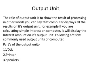 Output Unit
The role of output unit is to show the result of processing
in other words you can say that computer displays all the
results on it’s output unit, for example if you are
calculating simple interest on computer, it will display the
Interest amount on it’s output unit. Following are few
commonly used output units of computer.
Part’s of the output unit:-
1.VDU.
2.Printer
3.Speakers.
 